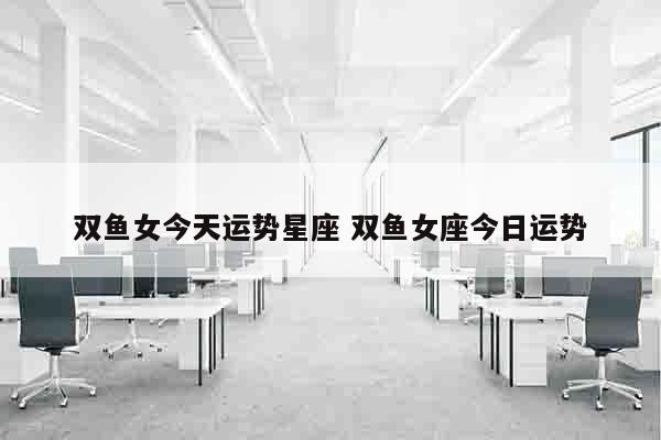 双鱼女今天运势星座 双鱼女座今日运势