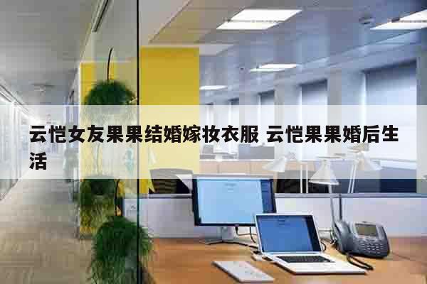 云恺女友果果结婚嫁妆衣服 云恺果果婚后生活