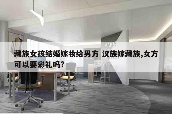 藏族女孩结婚嫁妆给男方 汉族嫁藏族,女方可以要彩礼吗?