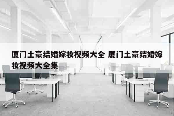 厦门土豪结婚嫁妆视频大全 厦门土豪结婚嫁妆视频大全集