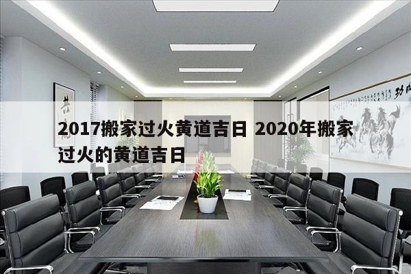 2017搬家过火黄道吉日 2020年搬家过火的黄道吉日