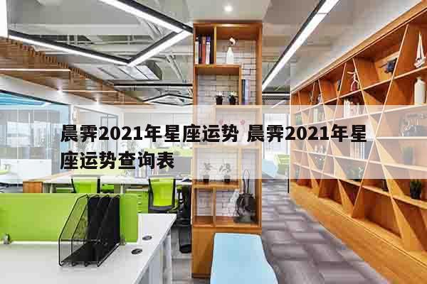 晨霁2021年星座运势 晨霁2021年星座运势查询表