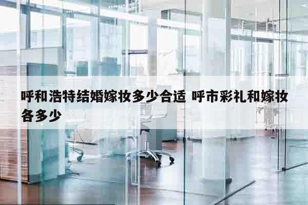 呼和浩特结婚嫁妆多少合适 呼市彩礼和嫁妆各多少