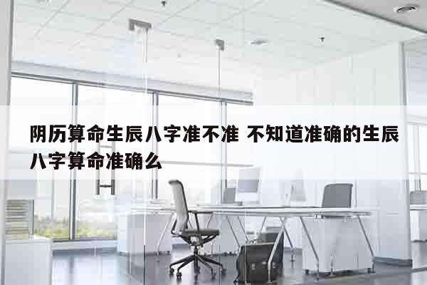 阴历算命生辰八字准不准 不知道准确的生辰八字算命准确么
