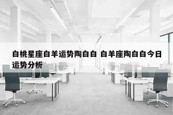 白桃星座白羊运势陶白白 白羊座陶白白今日运势分析