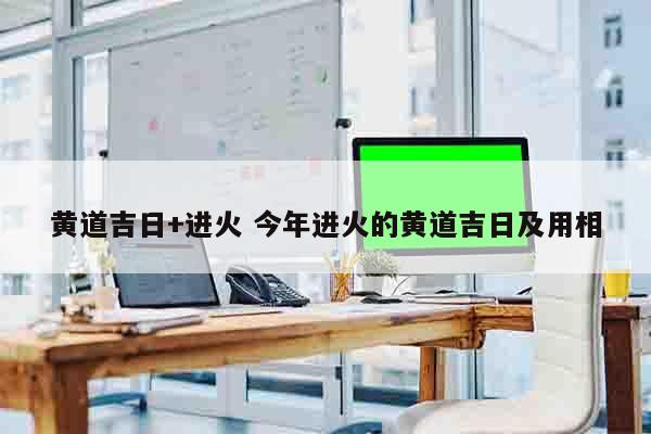 黄道吉日+进火 今年进火的黄道吉日及用相