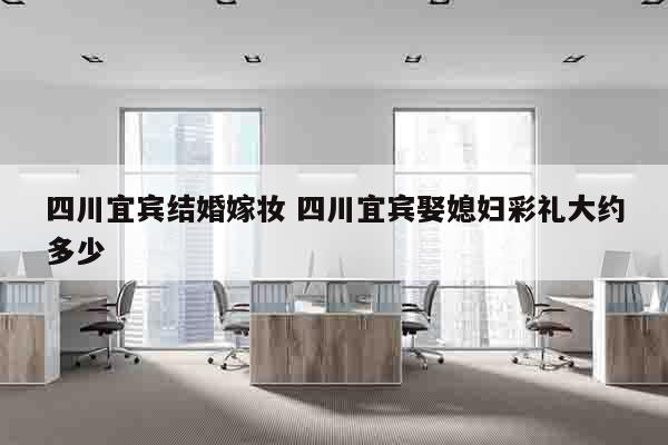 四川宜宾结婚嫁妆 四川宜宾娶媳妇彩礼大约多少