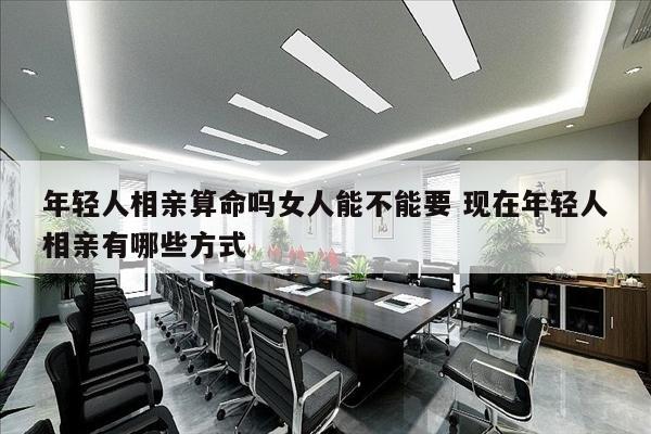 年轻人相亲算命吗女人能不能要 现在年轻人相亲有哪些方式