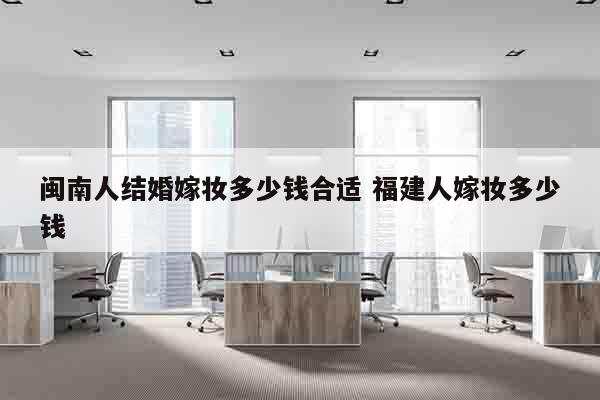 闽南人结婚嫁妆多少钱合适 福建人嫁妆多少钱