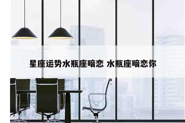 星座运势水瓶座暗恋 水瓶座暗恋你