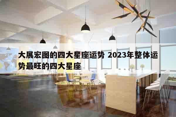大展宏图的四大星座运势 2023年整体运势最旺的四大星座