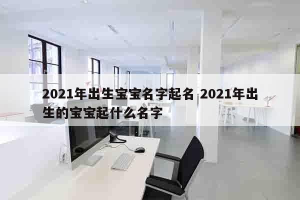 2021年出生宝宝名字起名 2021年出生的宝宝起什么名字