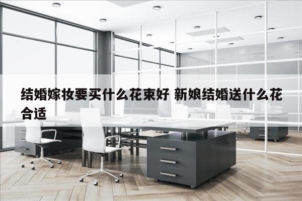 结婚嫁妆要买什么花束好 新娘结婚送什么花合适