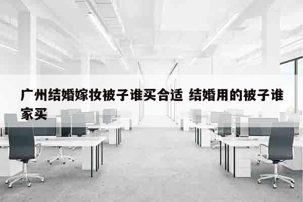 广州结婚嫁妆被子谁买合适 结婚用的被子谁家买