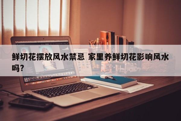 鲜切花摆放风水禁忌 家里养鲜切花影响风水吗?
