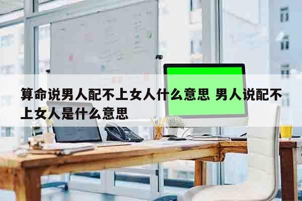 算命说男人配不上女人什么意思 男人说配不上女人是什么意思