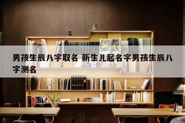 男孩生辰八字取名 新生儿起名字男孩生辰八字测名