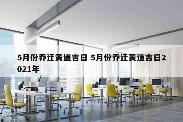 5月份乔迁黄道吉日 5月份乔迁黄道吉日2021年