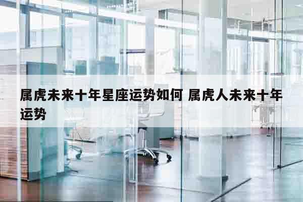 属虎未来十年星座运势如何 属虎人未来十年运势