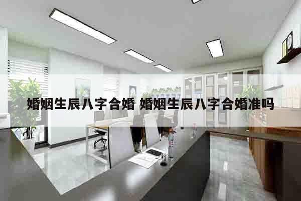 婚姻生辰八字合婚 婚姻生辰八字合婚准吗