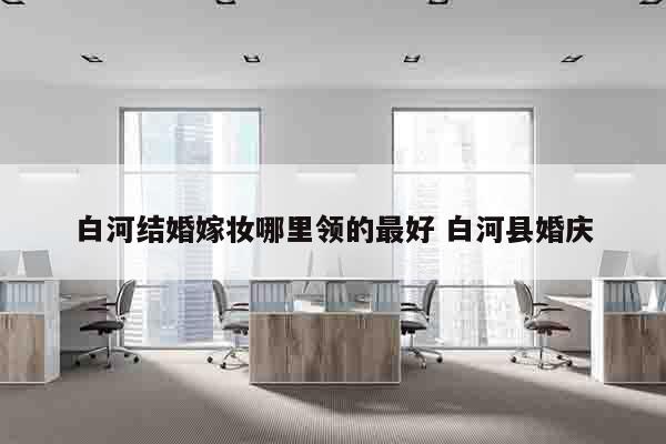 白河结婚嫁妆哪里领的最好 白河县婚庆