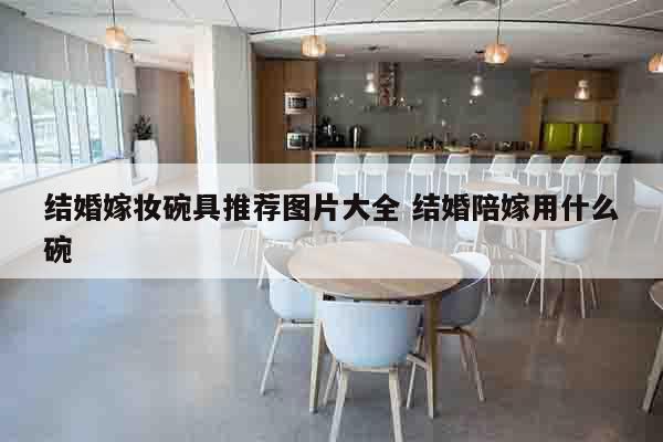 结婚嫁妆碗具推荐图片大全 结婚陪嫁用什么碗