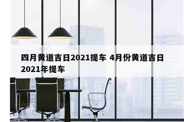 四月黄道吉日2021提车 4月份黄道吉日2021年提车