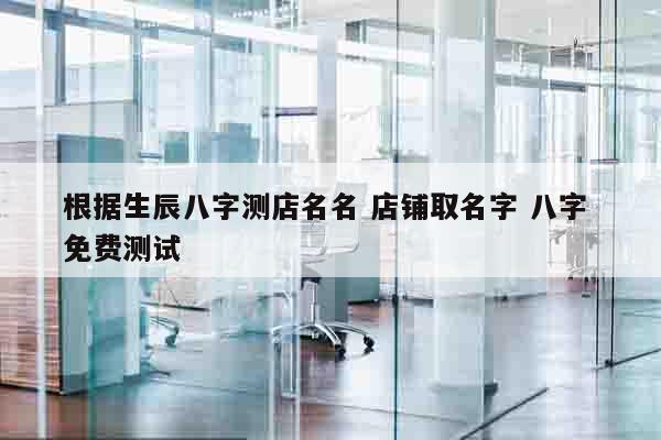 根据生辰八字测店名名 店铺取名字 八字 免费测试