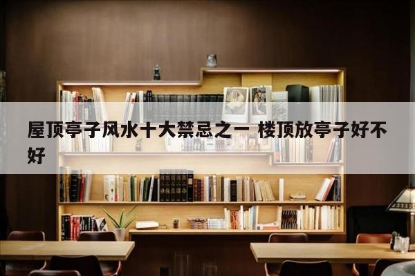 屋顶亭子风水十大禁忌之一 楼顶放亭子好不好
