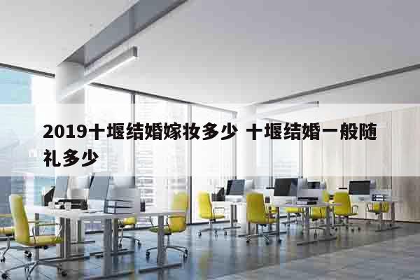 2019十堰结婚嫁妆多少 十堰结婚一般随礼多少
