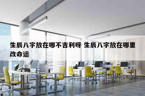 生辰八字放在哪不吉利呀 生辰八字放在哪里改命运