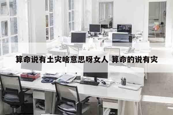 算命说有土灾啥意思呀女人 算命的说有灾