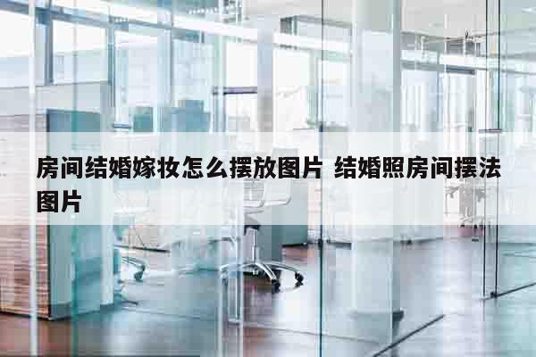 房间结婚嫁妆怎么摆放图片 结婚照房间摆法图片