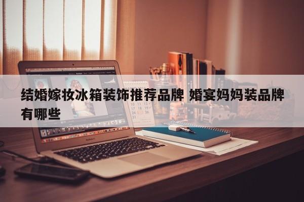 结婚嫁妆冰箱装饰推荐品牌 婚宴妈妈装品牌有哪些