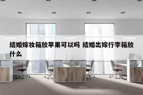 结婚嫁妆箱放苹果可以吗 结婚出嫁行李箱放什么