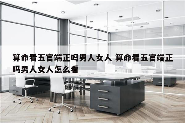 算命看五官端正吗男人女人 算命看五官端正吗男人女人怎么看