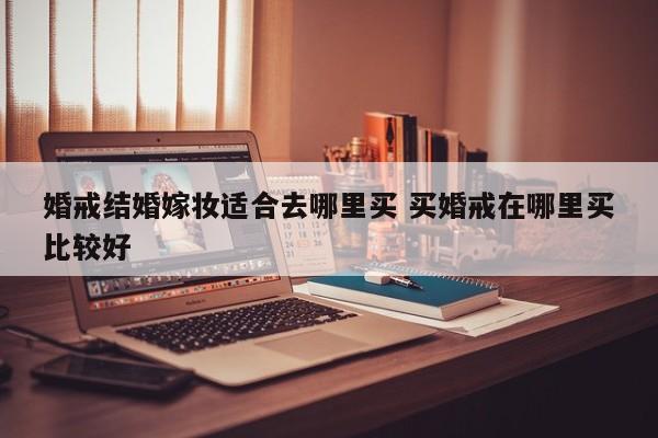 婚戒结婚嫁妆适合去哪里买 买婚戒在哪里买比较好