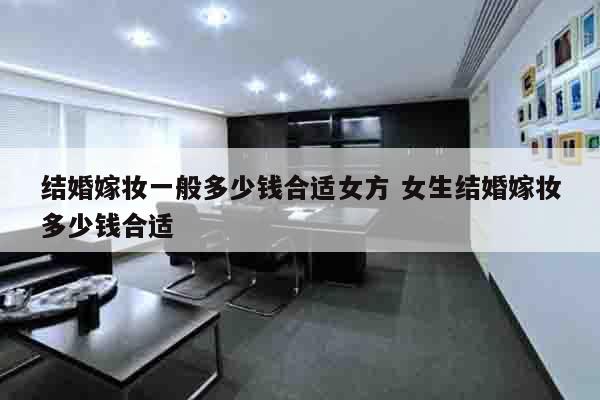 结婚嫁妆一般多少钱合适女方 女生结婚嫁妆多少钱合适