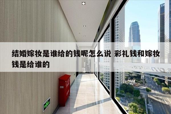 结婚嫁妆是谁给的钱呢怎么说 彩礼钱和嫁妆钱是给谁的