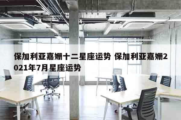保加利亚嘉姗十二星座运势 保加利亚嘉姗2021年7月星座运势