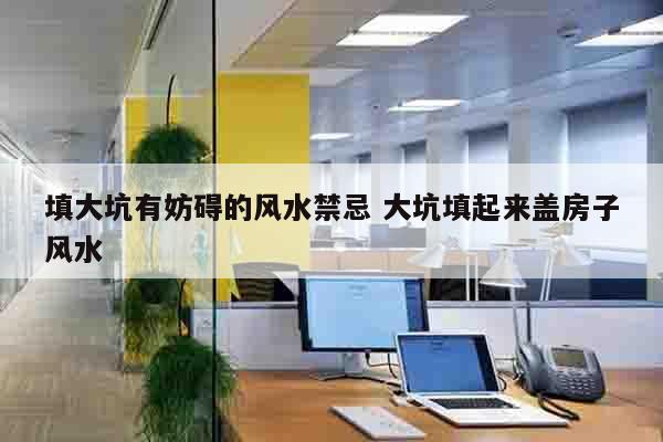 填大坑有妨碍的风水禁忌 大坑填起来盖房子风水