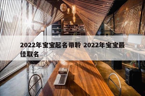 2022年宝宝起名带聆 2022年宝宝最佳取名
