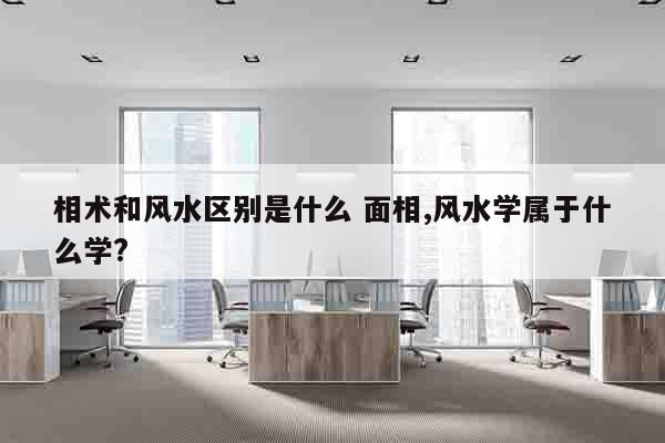 相术和风水区别是什么 面相,风水学属于什么学?