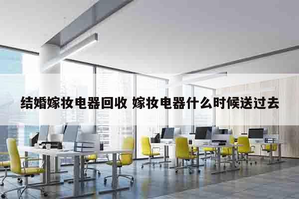结婚嫁妆电器回收 嫁妆电器什么时候送过去