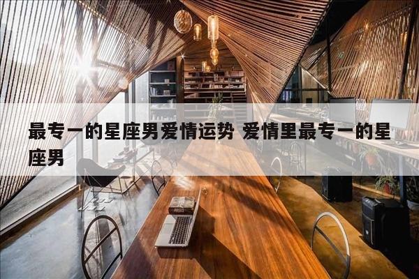 最专一的星座男爱情运势 爱情里最专一的星座男