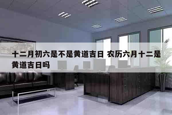 十二月初六是不是黄道吉日 农历六月十二是黄道吉日吗