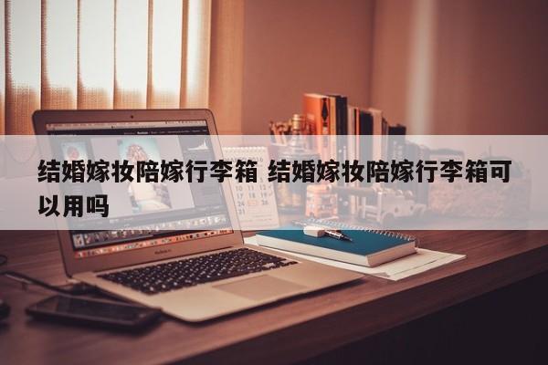 结婚嫁妆陪嫁行李箱 结婚嫁妆陪嫁行李箱可以用吗