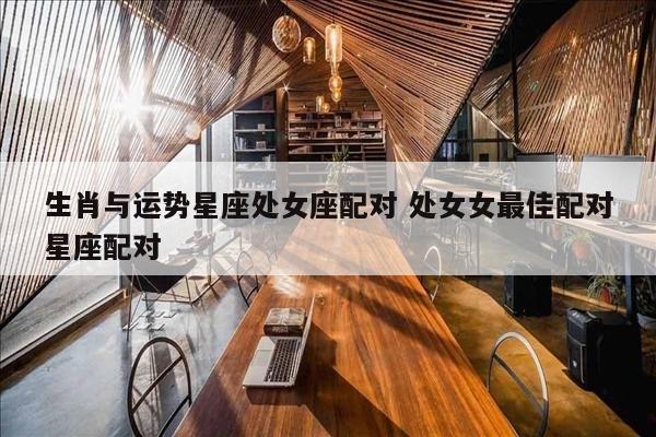 生肖与运势星座处女座配对 处女女最佳配对星座配对