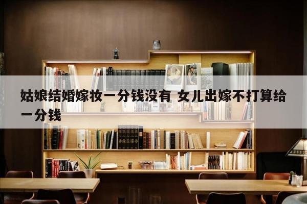 姑娘结婚嫁妆一分钱没有 女儿出嫁不打算给一分钱