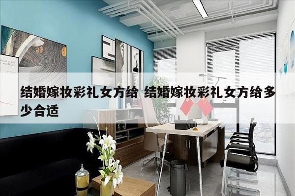 结婚嫁妆彩礼女方给 结婚嫁妆彩礼女方给多少合适